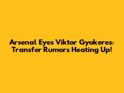 Arsenal Eyes Viktor Gyokeres: Transfer Rumors Heating Up!