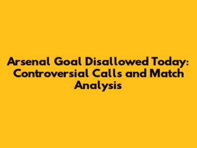 Arsenal Goal Disallowed Today: Controversial Calls and Match Analysis