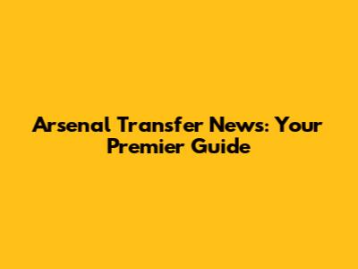 Arsenal Transfer News: Your Premier Guide