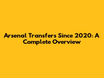 Arsenal Transfers Since 2020: A Complete Overview
