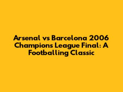 Arsenal vs Barcelona 2006 Champions League Final: A Footballing Classic