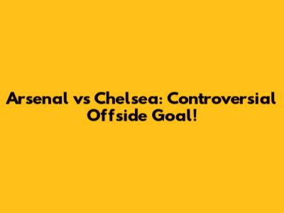 Arsenal vs Chelsea: Controversial Offside Goal!