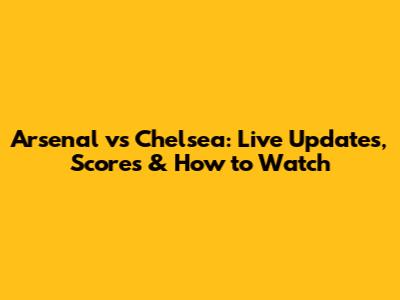 Arsenal vs Chelsea: Live Updates, Scores & How to Watch