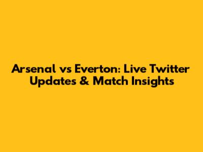 Arsenal vs Everton: Live Twitter Updates & Match Insights