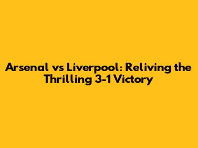Arsenal vs Liverpool: Reliving the Thrilling 3-1 Victory
