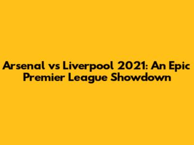 Arsenal vs Liverpool 2021: An Epic Premier League Showdown