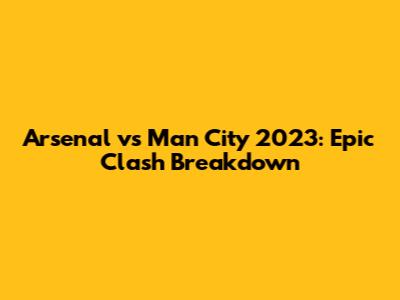 Arsenal vs Man City 2023: Epic Clash Breakdown