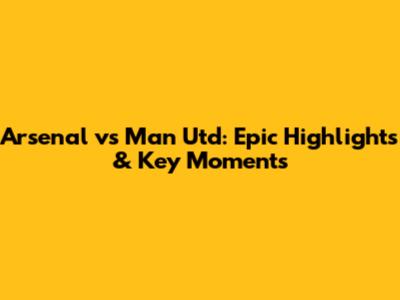 Arsenal vs Man Utd: Epic Highlights & Key Moments