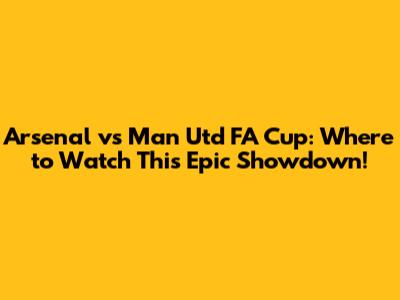 Arsenal vs Man Utd FA Cup: Where to Watch This Epic Showdown!