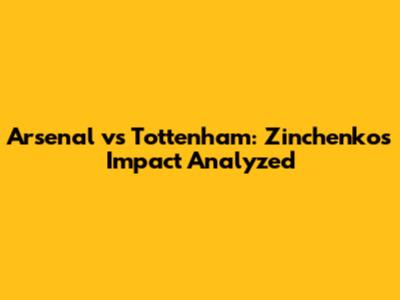 Arsenal vs Tottenham: Zinchenko's Impact Analyzed