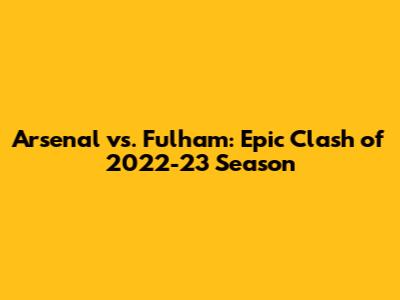 Arsenal vs. Fulham: Epic Clash of 2022-23 Season