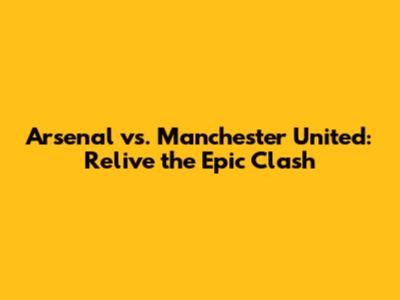 Arsenal vs. Manchester United: Relive the Epic Clash