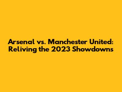 Arsenal vs. Manchester United: Reliving the 2023 Showdowns