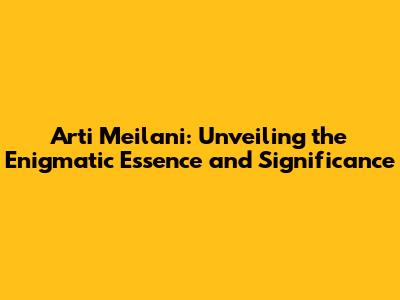 Arti Meilani: Unveiling the Enigmatic Essence and Significance