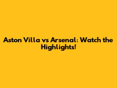 Aston Villa vs Arsenal: Watch the Highlights!