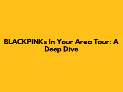 BLACKPINK's 'In Your Area' Tour: A Deep Dive
