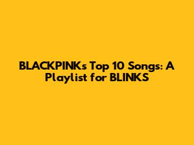 BLACKPINK's Top 10 Songs: A Playlist for BLINKS