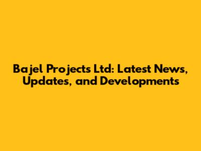 Bajel Projects Ltd: Latest News, Updates, and Developments