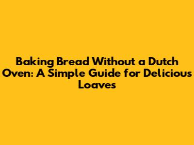 Baking Bread Without a Dutch Oven: A Simple Guide for Delicious Loaves