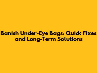 Banish Under-Eye Bags: Quick Fixes and Long-Term Solutions