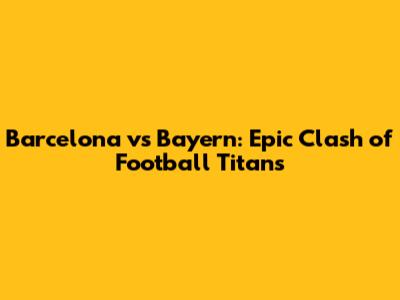 Barcelona vs Bayern: Epic Clash of Football Titans