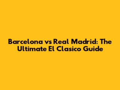 Barcelona vs Real Madrid: The Ultimate El Clasico Guide