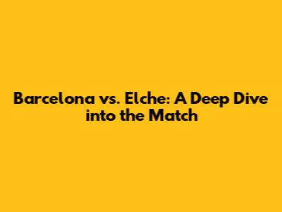 Barcelona vs. Elche: A Deep Dive into the Match
