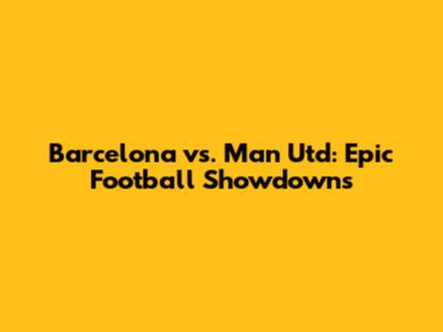 Barcelona vs. Man Utd: Epic Football Showdowns