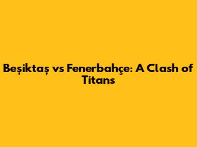 Beşiktaş vs Fenerbahçe: A Clash of Titans
