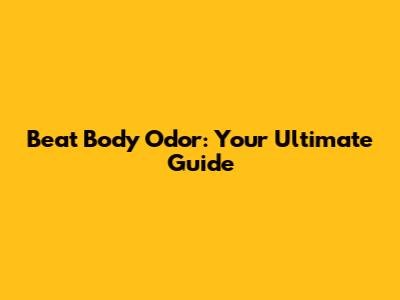 Beat Body Odor: Your Ultimate Guide