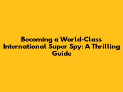Becoming a World-Class International Super Spy: A Thrilling Guide