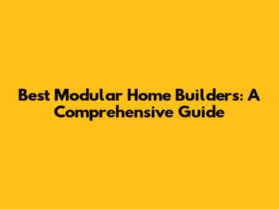 Best Modular Home Builders: A Comprehensive Guide