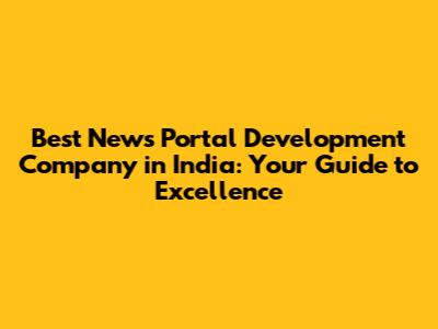 Best News Portal Development Company in India: Your Guide to Excellence