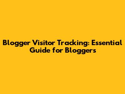 Blogger Visitor Tracking: Essential Guide for Bloggers