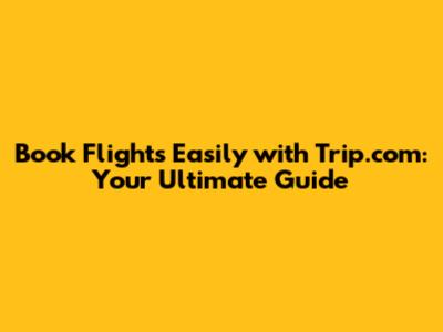 Book Flights Easily with Trip.com: Your Ultimate Guide