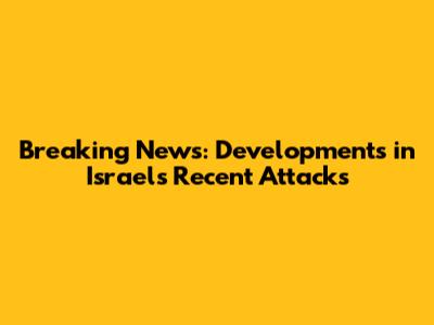 Breaking News: Developments in Israel's Recent Attacks