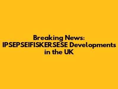 Breaking News: IPSEPSEIFISKERSESE Developments in the UK