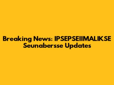 Breaking News: IPSEPSEIIMALIKSE Seunabersse Updates