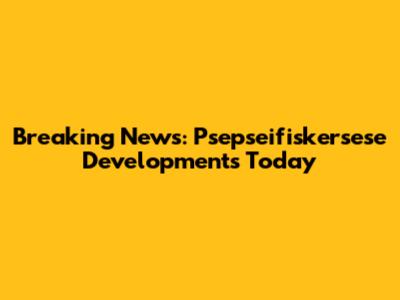 Breaking News: Psepseifiskersese Developments Today