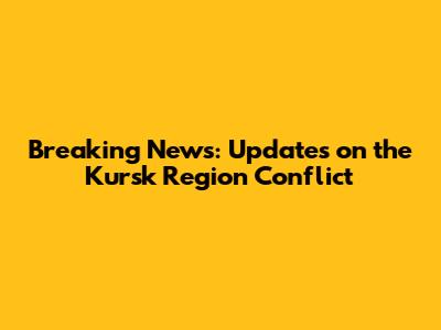 Breaking News: Updates on the Kursk Region Conflict