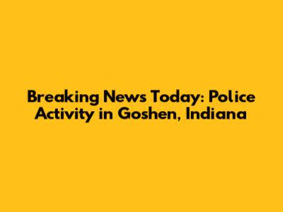Breaking News Today: Police Activity in Goshen, Indiana