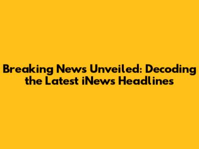 Breaking News Unveiled: Decoding the Latest iNews Headlines
