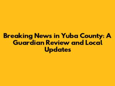Breaking News in Yuba County: A Guardian Review and Local Updates