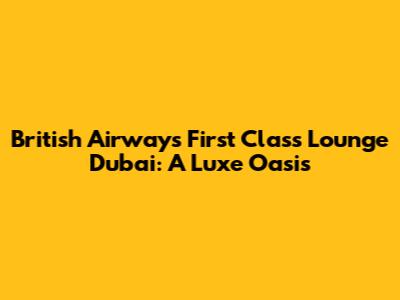 British Airways First Class Lounge Dubai: A Luxe Oasis
