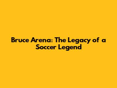 Bruce Arena: The Legacy of a Soccer Legend