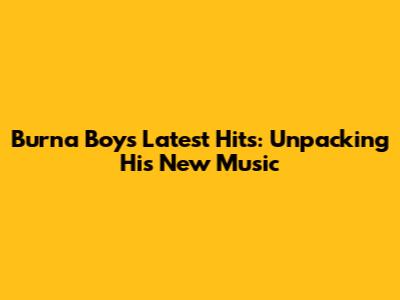 Burna Boy's Latest Hits: Unpacking His New Music