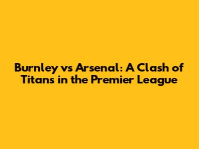 Burnley vs Arsenal: A Clash of Titans in the Premier League
