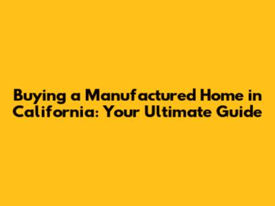 Buying a Manufactured Home in California: Your Ultimate Guide