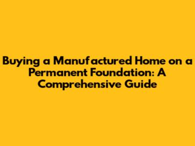 Buying a Manufactured Home on a Permanent Foundation: A Comprehensive Guide