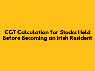 CGT Calculation for Stocks Held Before Becoming an Irish Resident